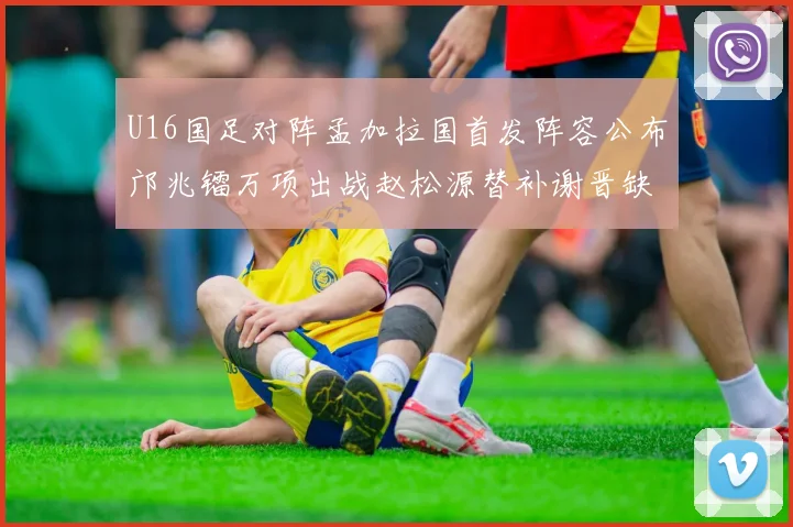 U16国足对阵孟加拉国首发阵容公布邝兆镭万项出战赵松源替补谢晋缺席