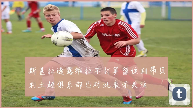斯基拉透露维拉不打算留住利昂贝利土超俱乐部已对此表示关注