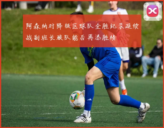 阿森纳对降级区球队全胜纪录延续战副班长狼队能否再添胜绩
