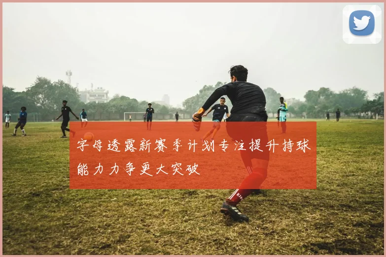 字母透露新赛季计划专注提升持球能力力争更大突破