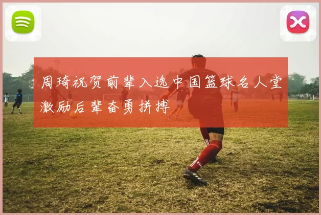 周琦祝贺前辈入选中国篮球名人堂激励后辈奋勇拼搏