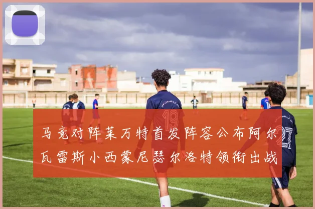 马竞对阵莱万特首发阵容公布阿尔瓦雷斯小西蒙尼瑟尔洛特领衔出战