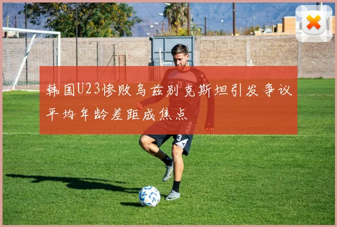 韩国U23惨败乌兹别克斯坦引发争议平均年龄差距成焦点