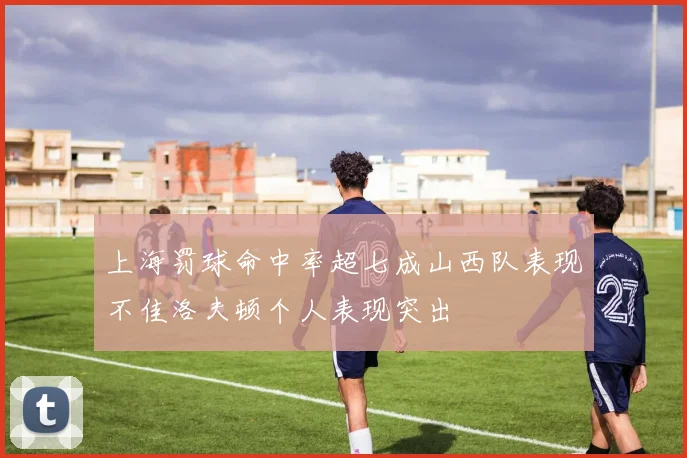上海罚球命中率超七成山西队表现不佳洛夫顿个人表现突出