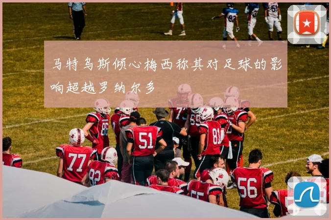 马特乌斯倾心梅西称其对足球的影响超越罗纳尔多