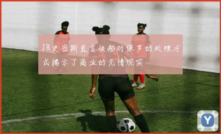 JR史密斯直言快船对保罗的处理方式揭示了商业的无情现实