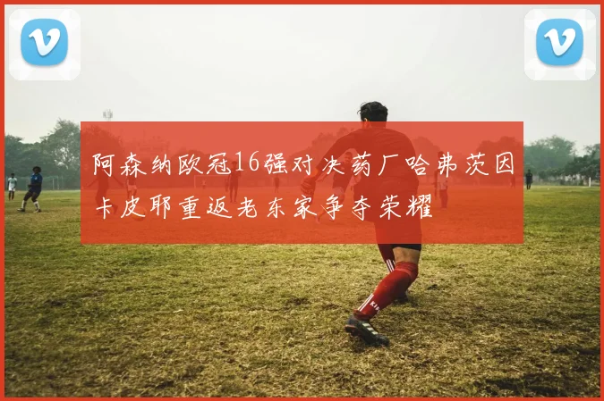 阿森纳欧冠16强对决药厂哈弗茨因卡皮耶重返老东家争夺荣耀