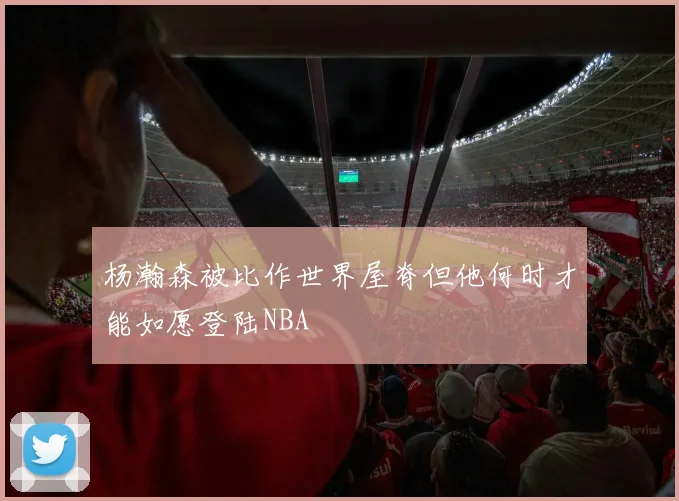 杨瀚森被比作世界屋脊但他何时才能如愿登陆NBA