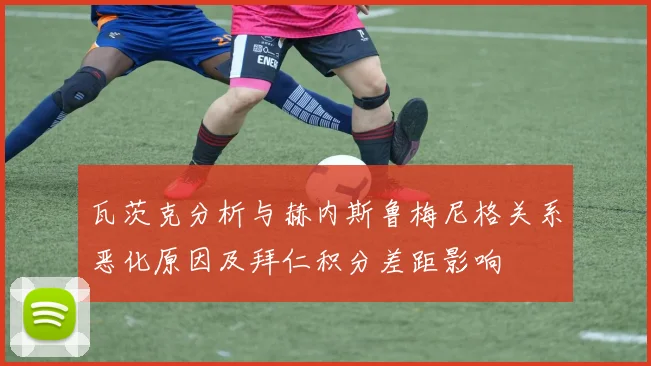 瓦茨克分析与赫内斯鲁梅尼格关系恶化原因及拜仁积分差距影响