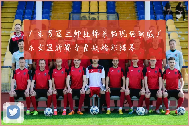 广东男篮主帅杜锋亲临现场助威广东女篮新赛季首战精彩揭幕