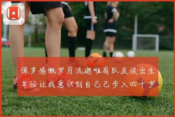 保罗感慨岁月流逝唯有队友谈出生年份让我意识到自己已步入四十岁