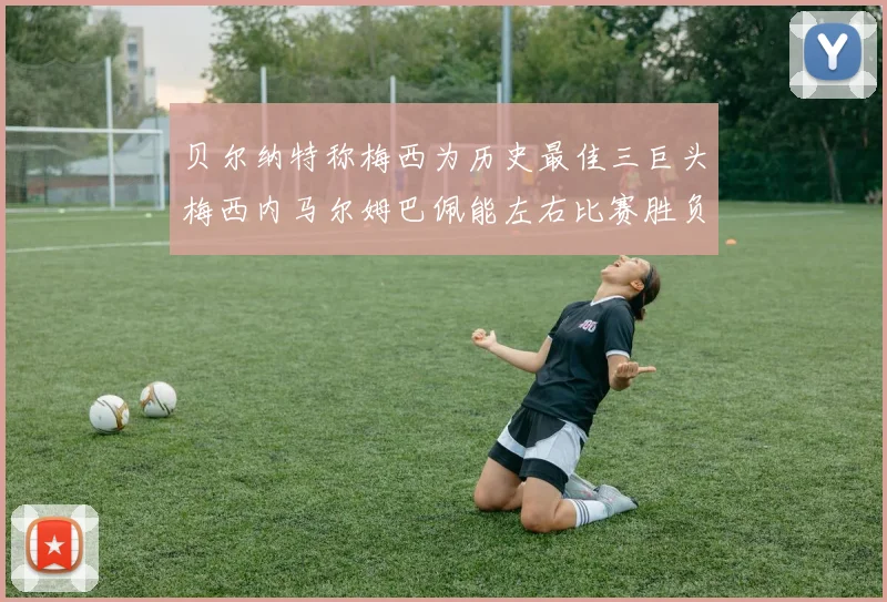 贝尔纳特称梅西为历史最佳三巨头梅西内马尔姆巴佩能左右比赛胜负