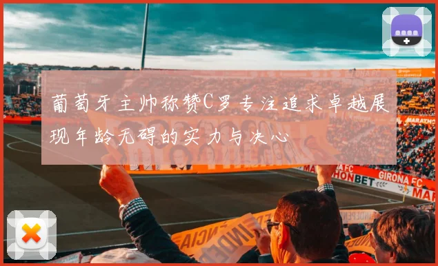 葡萄牙主帅称赞C罗专注追求卓越展现年龄无碍的实力与决心
