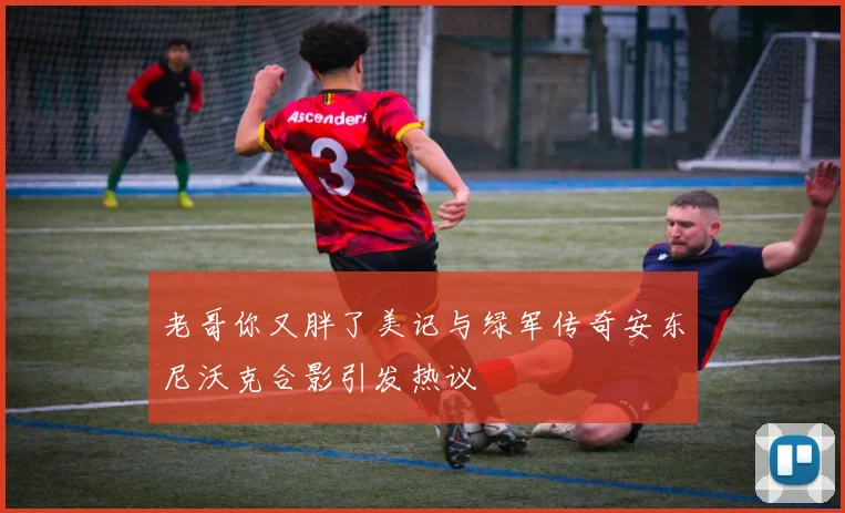 老哥你又胖了美记与绿军传奇安东尼沃克合影引发热议