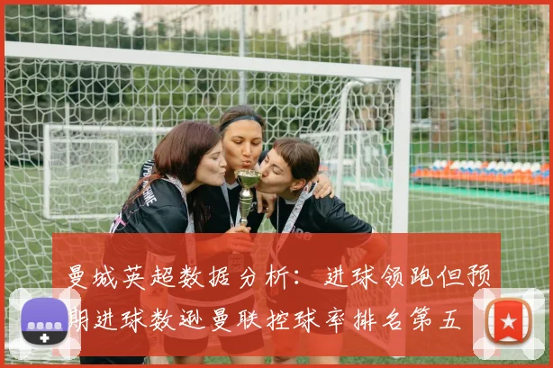 曼城英超数据分析：进球领跑但预期进球数逊曼联控球率排名第五