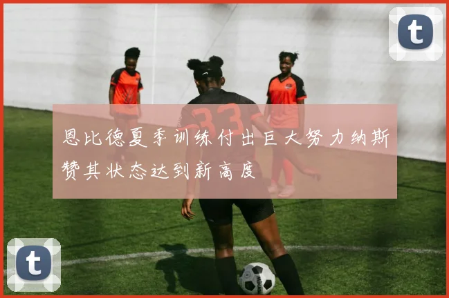 恩比德夏季训练付出巨大努力纳斯赞其状态达到新高度