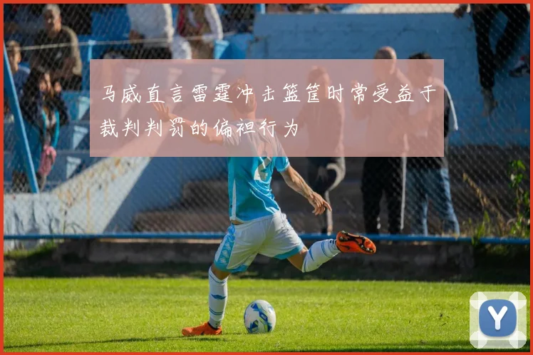 马威直言雷霆冲击篮筐时常受益于裁判判罚的偏袒行为