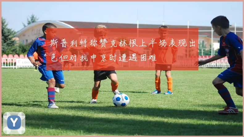 斯普利特称赞克林根上半场表现出色但对抗申京时遭遇困难