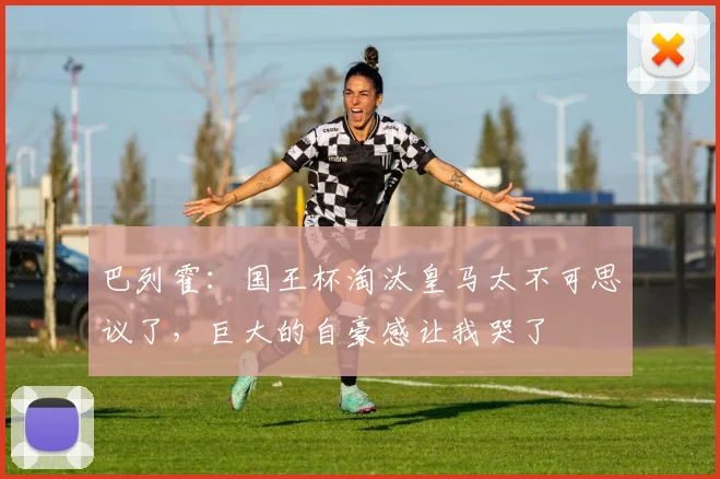 巴列霍：国王杯淘汰皇马太不可思议了，巨大的自豪感让我哭了