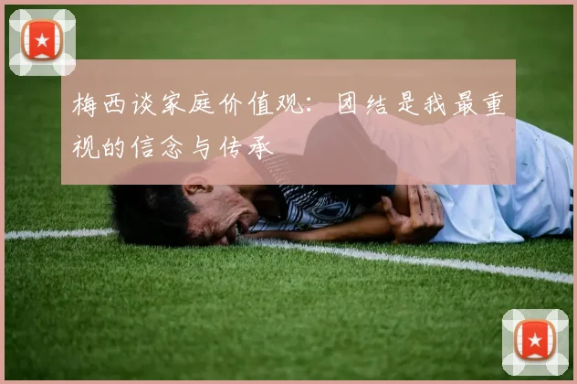 梅西谈家庭价值观：团结是我最重视的信念与传承