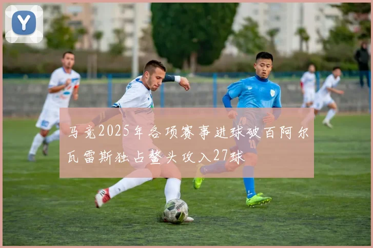 马竞2025年各项赛事进球破百阿尔瓦雷斯独占鳌头攻入27球