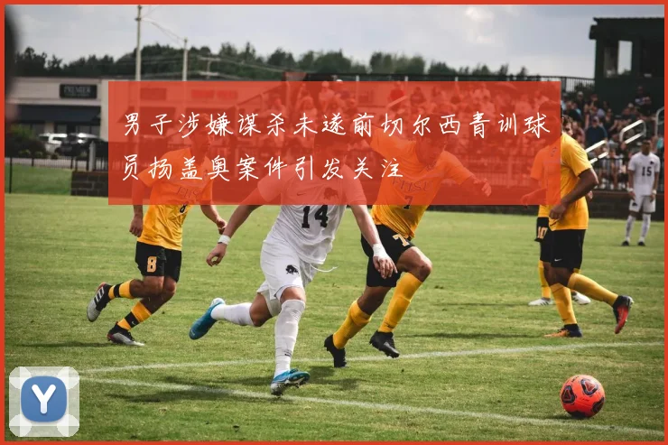 男子涉嫌谋杀未遂前切尔西青训球员扬盖奥案件引发关注