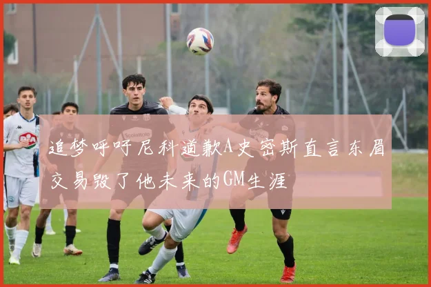 追梦呼吁尼科道歉A史密斯直言东眉交易毁了他未来的GM生涯